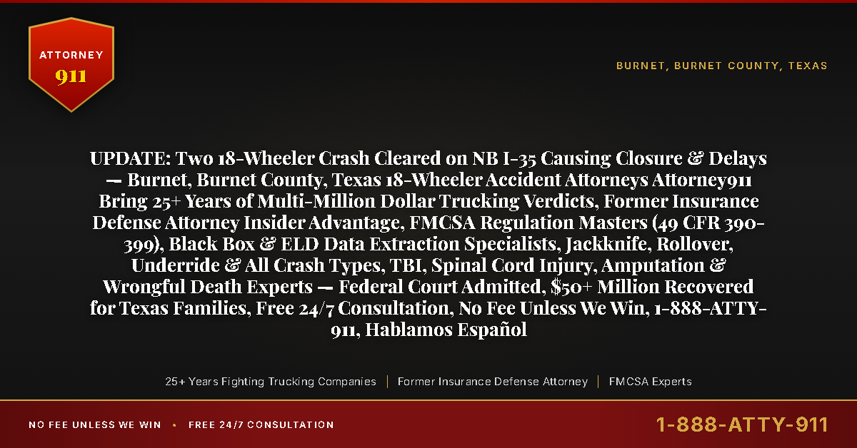 UPDATE: Two 18-Wheeler Crash Cleared on NB I-35 Causing Closure & Delays — Burnet, Burnet County, Texas 18-Wheeler Accident Attorneys Attorney911 Bring 25+ Years of Multi-Million Dollar Trucking Verdicts, Former Insurance Defense Attorney Insider Advantage, FMCSA Regulation Masters (49 CFR 390-399), Black Box & ELD Data Extraction Specialists, Jackknife, Rollover, Underride & All Crash Types, TBI, Spinal Cord Injury, Amputation & Wrongful Death Experts — Federal Court Admitted, $50+ Million Recovered for Texas Families, Free 24/7 Consultation, No Fee Unless We Win, 1-888-ATTY-911, Hablamos Español - Attorney911