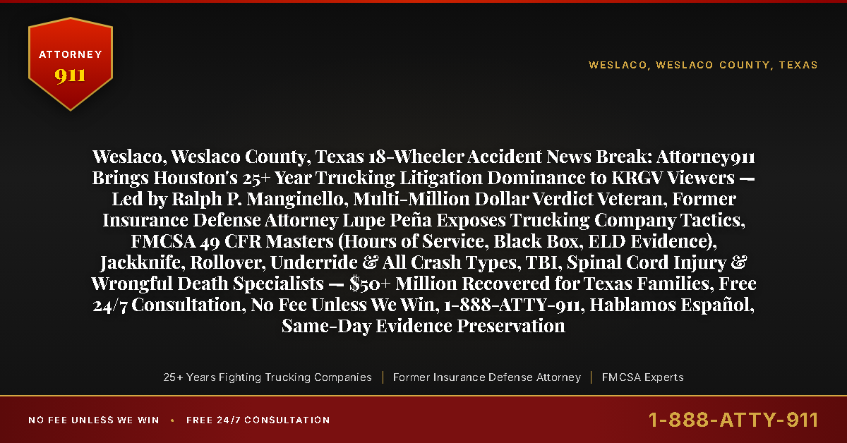 Weslaco, Weslaco County, Texas 18-Wheeler Accident News Break: Attorney911 Brings Houston's 25+ Year Trucking Litigation Dominance to KRGV Viewers — Led by Ralph P. Manginello, Multi-Million Dollar Verdict Veteran, Former Insurance Defense Attorney Lupe Peña Exposes Trucking Company Tactics, FMCSA 49 CFR Masters (Hours of Service, Black Box, ELD Evidence), Jackknife, Rollover, Underride & All Crash Types, TBI, Spinal Cord Injury & Wrongful Death Specialists — $50+ Million Recovered for Texas Families, Free 24/7 Consultation, No Fee Unless We Win, 1-888-ATTY-911, Hablamos Español, Same-Day Evidence Preservation - Attorney911