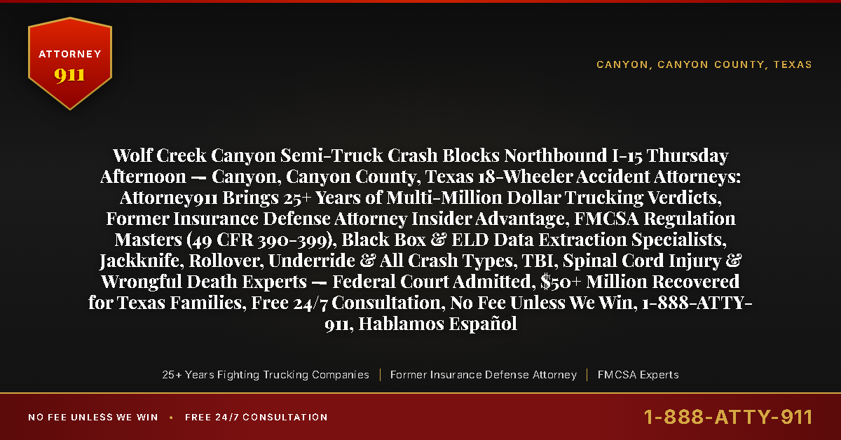 Wolf Creek Canyon Semi-Truck Crash Blocks Northbound I-15 Thursday Afternoon — Canyon, Canyon County, Texas 18-Wheeler Accident Attorneys: Attorney911 Brings 25+ Years of Multi-Million Dollar Trucking Verdicts, Former Insurance Defense Attorney Insider Advantage, FMCSA Regulation Masters (49 CFR 390-399), Black Box & ELD Data Extraction Specialists, Jackknife, Rollover, Underride & All Crash Types, TBI, Spinal Cord Injury & Wrongful Death Experts — Federal Court Admitted, $50+ Million Recovered for Texas Families, Free 24/7 Consultation, No Fee Unless We Win, 1-888-ATTY-911, Hablamos Español - Attorney911