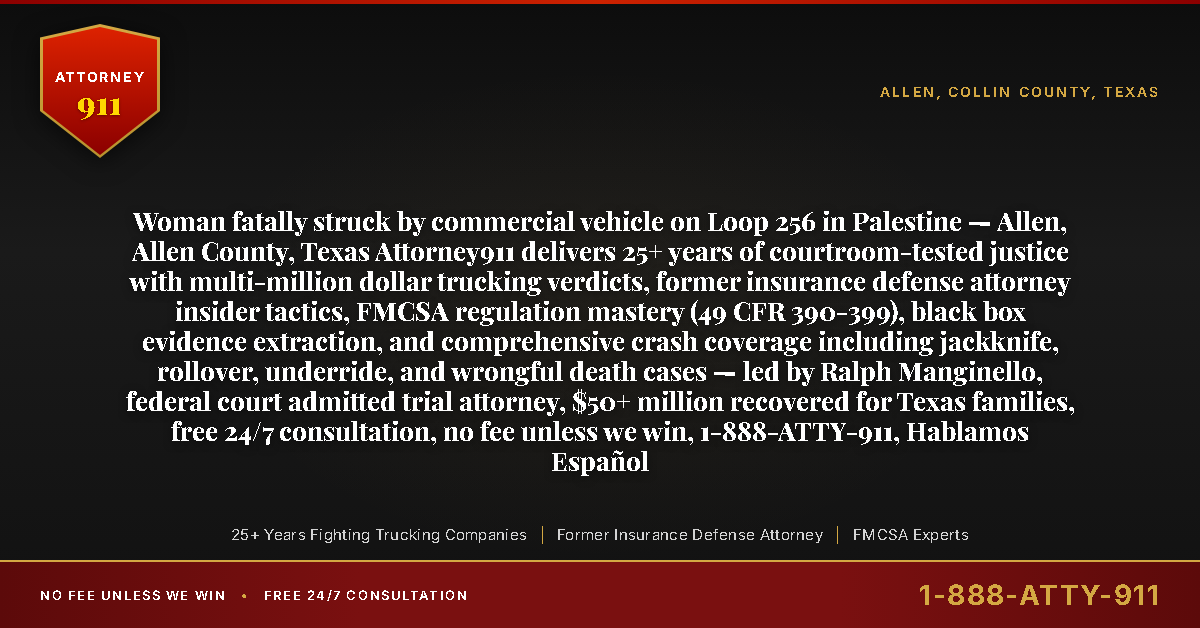 Woman fatally struck by commercial vehicle on Loop 256 in Palestine — Allen, Allen County, Texas Attorney911 delivers 25+ years of courtroom-tested justice with multi-million dollar trucking verdicts, former insurance defense attorney insider tactics, FMCSA regulation mastery (49 CFR 390-399), black box evidence extraction, and comprehensive crash coverage including jackknife, rollover, underride, and wrongful death cases — led by Ralph Manginello, federal court admitted trial attorney, $50+ million recovered for Texas families, free 24/7 consultation, no fee unless we win, 1-888-ATTY-911, Hablamos Español - Attorney911
