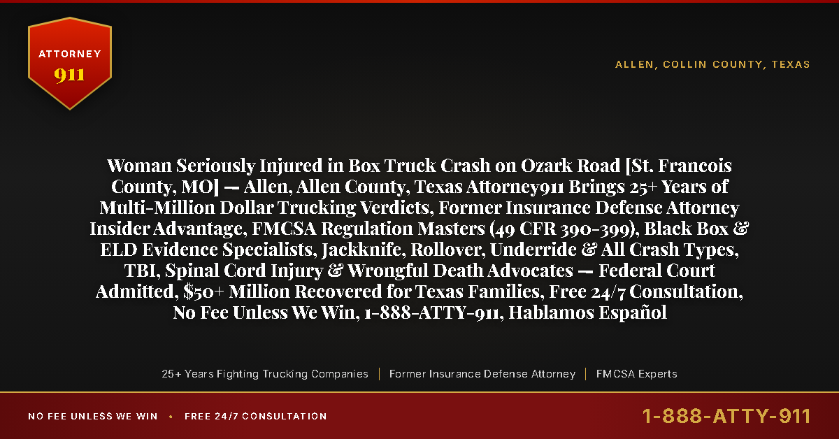 Woman Seriously Injured in Box Truck Crash on Ozark Road [St. Francois County, MO] — Allen, Allen County, Texas Attorney911 Brings 25+ Years of Multi-Million Dollar Trucking Verdicts, Former Insurance Defense Attorney Insider Advantage, FMCSA Regulation Masters (49 CFR 390-399), Black Box & ELD Evidence Specialists, Jackknife, Rollover, Underride & All Crash Types, TBI, Spinal Cord Injury & Wrongful Death Advocates — Federal Court Admitted, $50+ Million Recovered for Texas Families, Free 24/7 Consultation, No Fee Unless We Win, 1-888-ATTY-911, Hablamos Español - Attorney911