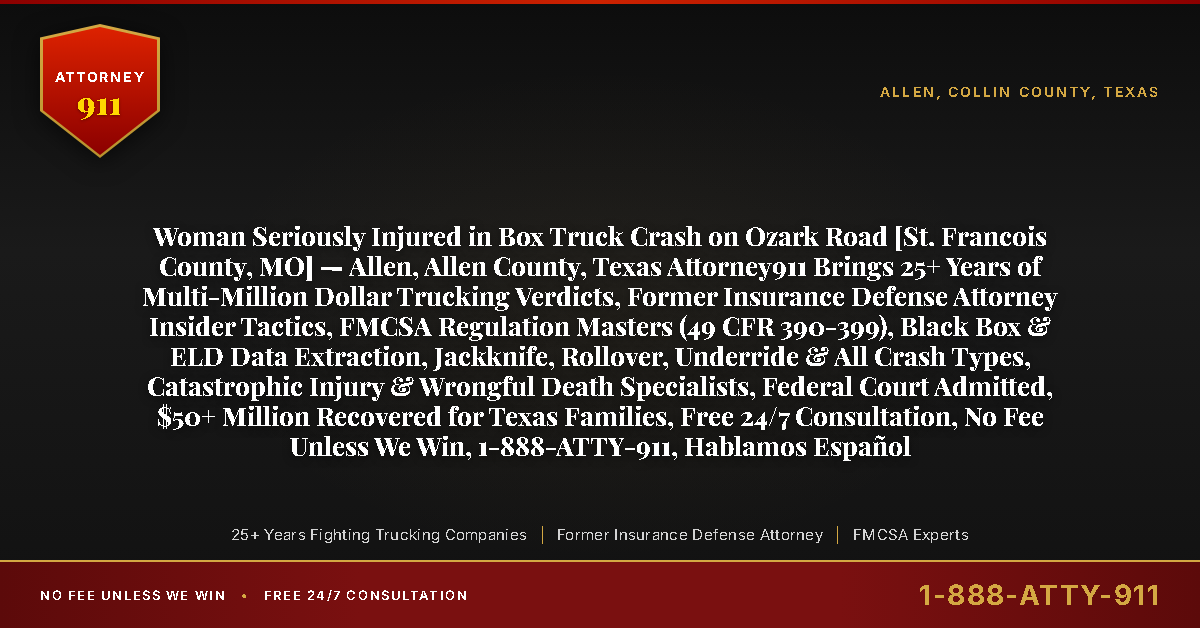 Woman Seriously Injured in Box Truck Crash on Ozark Road [St. Francois County, MO] — Allen, Allen County, Texas Attorney911 Brings 25+ Years of Multi-Million Dollar Trucking Verdicts, Former Insurance Defense Attorney Insider Tactics, FMCSA Regulation Masters (49 CFR 390-399), Black Box & ELD Data Extraction, Jackknife, Rollover, Underride & All Crash Types, Catastrophic Injury & Wrongful Death Specialists, Federal Court Admitted, $50+ Million Recovered for Texas Families, Free 24/7 Consultation, No Fee Unless We Win, 1-888-ATTY-911, Hablamos Español - Attorney911