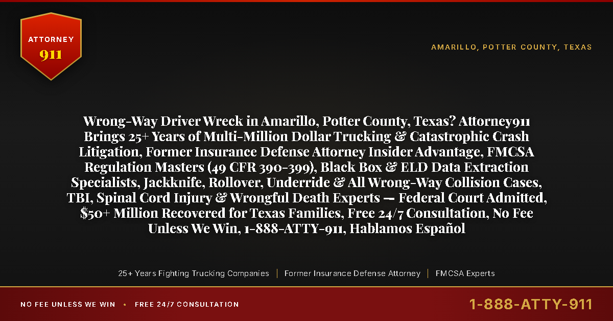 Wrong-Way Driver Wreck in Amarillo, Potter County, Texas? Attorney911 Brings 25+ Years of Multi-Million Dollar Trucking & Catastrophic Crash Litigation, Former Insurance Defense Attorney Insider Advantage, FMCSA Regulation Masters (49 CFR 390-399), Black Box & ELD Data Extraction Specialists, Jackknife, Rollover, Underride & All Wrong-Way Collision Cases, TBI, Spinal Cord Injury & Wrongful Death Experts — Federal Court Admitted, $50+ Million Recovered for Texas Families, Free 24/7 Consultation, No Fee Unless We Win, 1-888-ATTY-911, Hablamos Español - Attorney911