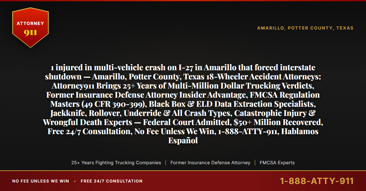 1 injured in multi-vehicle crash on I-27 in Amarillo that forced interstate shutdown — Amarillo, Potter County, Texas 18-Wheeler Accident Attorneys: Attorney911 Brings 25+ Years of Multi-Million Dollar Trucking Verdicts, Former Insurance Defense Attorney Insider Advantage, FMCSA Regulation Masters (49 CFR 390-399), Black Box & ELD Data Extraction Specialists, Jackknife, Rollover, Underride & All Crash Types, Catastrophic Injury & Wrongful Death Experts — Federal Court Admitted, $50+ Million Recovered, Free 24/7 Consultation, No Fee Unless We Win, 1-888-ATTY-911, Hablamos Español - Attorney911