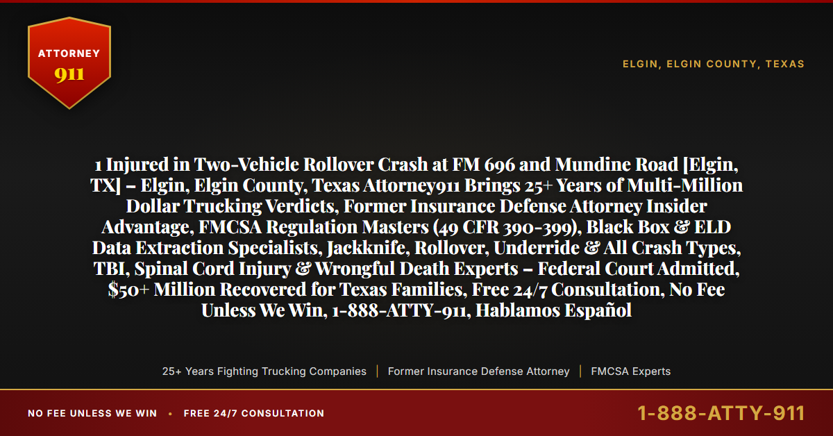 1 Injured in Two-Vehicle Rollover Crash at FM 696 and Mundine Road [Elgin, TX] – Elgin, Elgin County, Texas Attorney911 Brings 25+ Years of Multi-Million Dollar Trucking Verdicts, Former Insurance Defense Attorney Insider Advantage, FMCSA Regulation Masters (49 CFR 390-399), Black Box & ELD Data Extraction Specialists, Jackknife, Rollover, Underride & All Crash Types, TBI, Spinal Cord Injury & Wrongful Death Experts – Federal Court Admitted, $50+ Million Recovered for Texas Families, Free 24/7 Consultation, No Fee Unless We Win, 1-888-ATTY-911, Hablamos Español - Attorney911