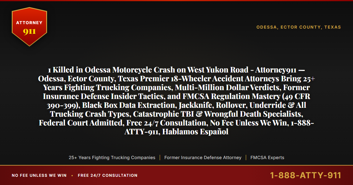 1 Killed in Odessa Motorcycle Crash on West Yukon Road - Attorney911 — Odessa, Ector County, Texas Premier 18-Wheeler Accident Attorneys Bring 25+ Years Fighting Trucking Companies, Multi-Million Dollar Verdicts, Former Insurance Defense Insider Tactics, and FMCSA Regulation Mastery (49 CFR 390-399), Black Box Data Extraction, Jackknife, Rollover, Underride & All Trucking Crash Types, Catastrophic TBI & Wrongful Death Specialists, Federal Court Admitted, Free 24/7 Consultation, No Fee Unless We Win, 1-888-ATTY-911, Hablamos Español - Attorney911