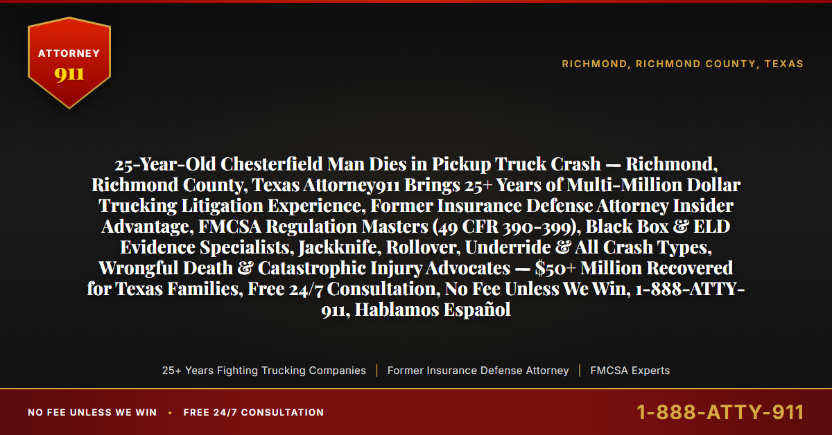 25-Year-Old Chesterfield Man Dies in Pickup Truck Crash — Richmond, Richmond County, Texas Attorney911 Brings 25+ Years of Multi-Million Dollar Trucking Litigation Experience, Former Insurance Defense Attorney Insider Advantage, FMCSA Regulation Masters (49 CFR 390-399), Black Box & ELD Evidence Specialists, Jackknife, Rollover, Underride & All Crash Types, Wrongful Death & Catastrophic Injury Advocates — $50+ Million Recovered for Texas Families, Free 24/7 Consultation, No Fee Unless We Win, 1-888-ATTY-911, Hablamos Español - Attorney911