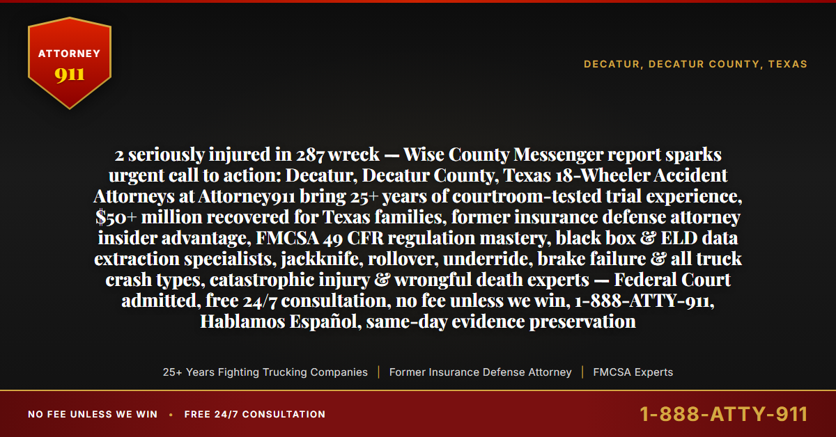2 seriously injured in 287 wreck — Wise County Messenger report sparks urgent call to action: Decatur, Decatur County, Texas 18-Wheeler Accident Attorneys at Attorney911 bring 25+ years of courtroom-tested trial experience, $50+ million recovered for Texas families, former insurance defense attorney insider advantage, FMCSA 49 CFR regulation mastery, black box & ELD data extraction specialists, jackknife, rollover, underride, brake failure & all truck crash types, catastrophic injury & wrongful death experts — Federal Court admitted, free 24/7 consultation, no fee unless we win, 1-888-ATTY-911, Hablamos Español, same-day evidence preservation - Attorney911