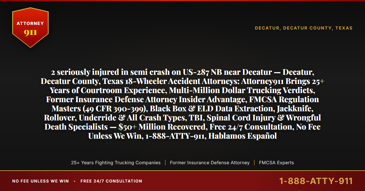 2 seriously injured in semi crash on US-287 NB near Decatur — Decatur, Decatur County, Texas 18-Wheeler Accident Attorneys: Attorney911 Brings 25+ Years of Courtroom Experience, Multi-Million Dollar Trucking Verdicts, Former Insurance Defense Attorney Insider Advantage, FMCSA Regulation Masters (49 CFR 390-399), Black Box & ELD Data Extraction, Jackknife, Rollover, Underride & All Crash Types, TBI, Spinal Cord Injury & Wrongful Death Specialists — $50+ Million Recovered, Free 24/7 Consultation, No Fee Unless We Win, 1-888-ATTY-911, Hablamos Español - Attorney911