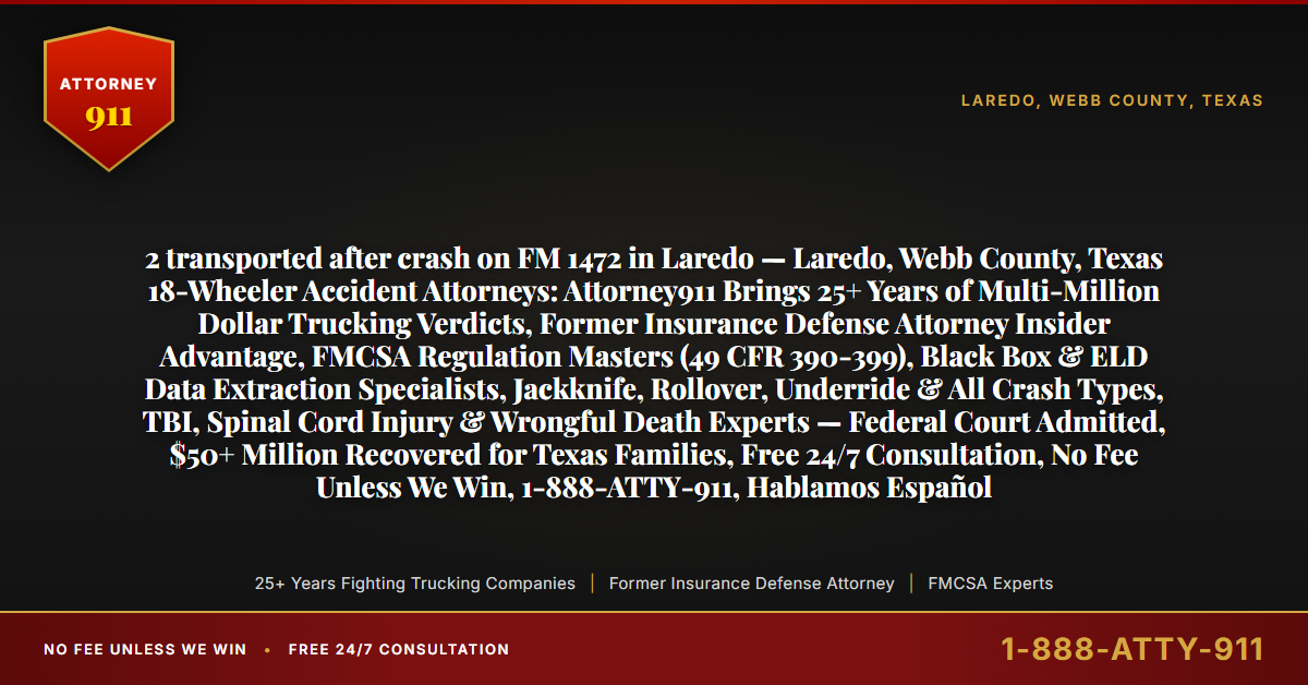 2 transported after crash on FM 1472 in Laredo — Laredo, Webb County, Texas 18-Wheeler Accident Attorneys: Attorney911 Brings 25+ Years of Multi-Million Dollar Trucking Verdicts, Former Insurance Defense Attorney Insider Advantage, FMCSA Regulation Masters (49 CFR 390-399), Black Box & ELD Data Extraction Specialists, Jackknife, Rollover, Underride & All Crash Types, TBI, Spinal Cord Injury & Wrongful Death Experts — Federal Court Admitted, $50+ Million Recovered for Texas Families, Free 24/7 Consultation, No Fee Unless We Win, 1-888-ATTY-911, Hablamos Español - Attorney911