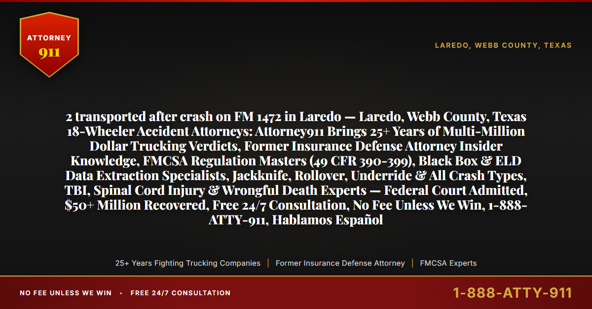 2 transported after crash on FM 1472 in Laredo — Laredo, Webb County, Texas 18-Wheeler Accident Attorneys: Attorney911 Brings 25+ Years of Multi-Million Dollar Trucking Verdicts, Former Insurance Defense Attorney Insider Knowledge, FMCSA Regulation Masters (49 CFR 390-399), Black Box & ELD Data Extraction Specialists, Jackknife, Rollover, Underride & All Crash Types, TBI, Spinal Cord Injury & Wrongful Death Experts — Federal Court Admitted, $50+ Million Recovered, Free 24/7 Consultation, No Fee Unless We Win, 1-888-ATTY-911, Hablamos Español - Attorney911