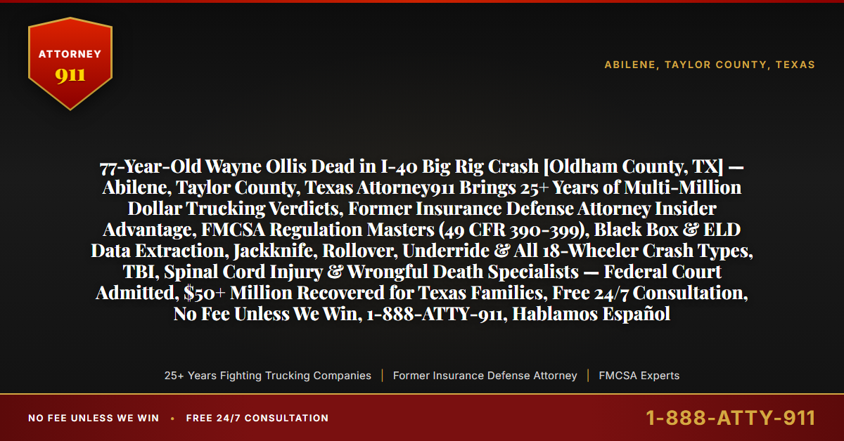 77-Year-Old Wayne Ollis Dead in I-40 Big Rig Crash [Oldham County, TX] — Abilene, Taylor County, Texas Attorney911 Brings 25+ Years of Multi-Million Dollar Trucking Verdicts, Former Insurance Defense Attorney Insider Advantage, FMCSA Regulation Masters (49 CFR 390-399), Black Box & ELD Data Extraction, Jackknife, Rollover, Underride & All 18-Wheeler Crash Types, TBI, Spinal Cord Injury & Wrongful Death Specialists — Federal Court Admitted, $50+ Million Recovered for Texas Families, Free 24/7 Consultation, No Fee Unless We Win, 1-888-ATTY-911, Hablamos Español - Attorney911