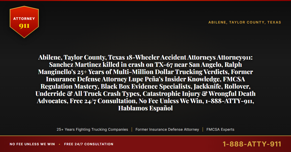 Abilene, Taylor County, Texas 18-Wheeler Accident Attorneys Attorney911: Sanchez Martinez killed in crash on TX-67 near San Angelo, Ralph Manginello’s 25+ Years of Multi-Million Dollar Trucking Verdicts, Former Insurance Defense Attorney Lupe Peña’s Insider Knowledge, FMCSA Regulation Mastery, Black Box Evidence Specialists, Jackknife, Rollover, Underride & All Truck Crash Types, Catastrophic Injury & Wrongful Death Advocates, Free 24/7 Consultation, No Fee Unless We Win, 1-888-ATTY-911, Hablamos Español - Attorney911