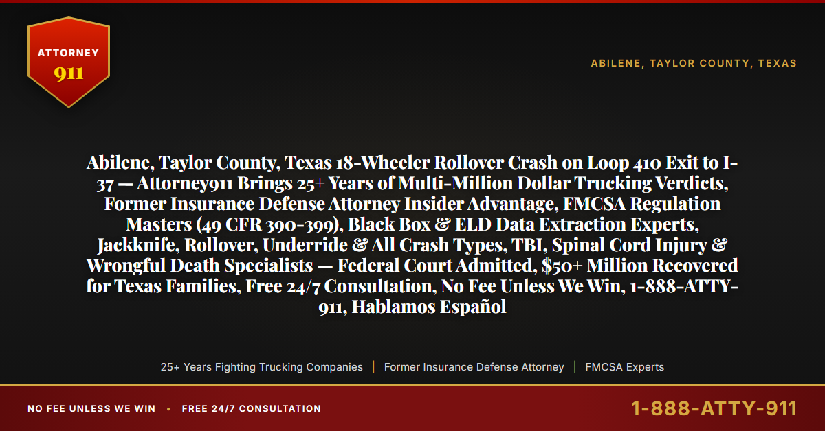 Abilene, Taylor County, Texas 18-Wheeler Rollover Crash on Loop 410 Exit to I-37 — Attorney911 Brings 25+ Years of Multi-Million Dollar Trucking Verdicts, Former Insurance Defense Attorney Insider Advantage, FMCSA Regulation Masters (49 CFR 390-399), Black Box & ELD Data Extraction Experts, Jackknife, Rollover, Underride & All Crash Types, TBI, Spinal Cord Injury & Wrongful Death Specialists — Federal Court Admitted, $50+ Million Recovered for Texas Families, Free 24/7 Consultation, No Fee Unless We Win, 1-888-ATTY-911, Hablamos Español - Attorney911