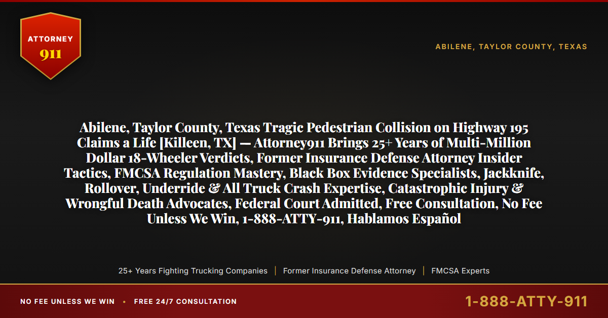 Abilene, Taylor County, Texas Tragic Pedestrian Collision on Highway 195 Claims a Life [Killeen, TX] — Attorney911 Brings 25+ Years of Multi-Million Dollar 18-Wheeler Verdicts, Former Insurance Defense Attorney Insider Tactics, FMCSA Regulation Mastery, Black Box Evidence Specialists, Jackknife, Rollover, Underride & All Truck Crash Expertise, Catastrophic Injury & Wrongful Death Advocates, Federal Court Admitted, Free Consultation, No Fee Unless We Win, 1-888-ATTY-911, Hablamos Español - Attorney911