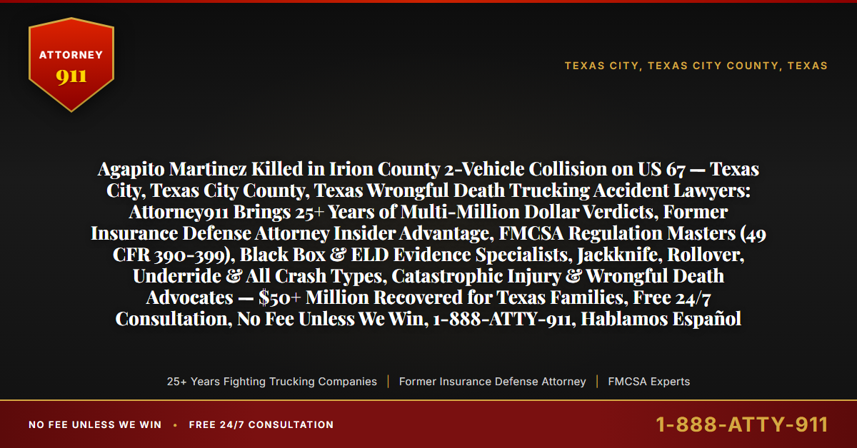 Agapito Martinez Killed in Irion County 2-Vehicle Collision on US 67 — Texas City, Texas City County, Texas Wrongful Death Trucking Accident Lawyers: Attorney911 Brings 25+ Years of Multi-Million Dollar Verdicts, Former Insurance Defense Attorney Insider Advantage, FMCSA Regulation Masters (49 CFR 390-399), Black Box & ELD Evidence Specialists, Jackknife, Rollover, Underride & All Crash Types, Catastrophic Injury & Wrongful Death Advocates — $50+ Million Recovered for Texas Families, Free 24/7 Consultation, No Fee Unless We Win, 1-888-ATTY-911, Hablamos Español - Attorney911