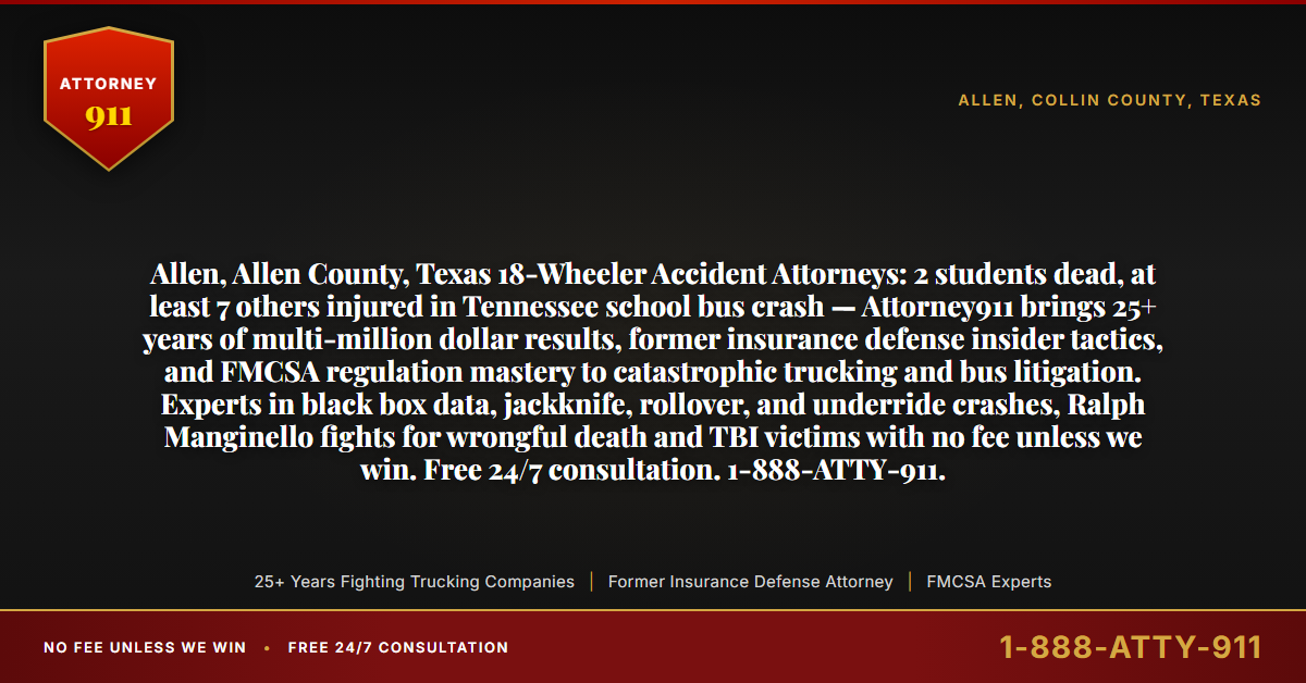 Allen, Allen County, Texas 18-Wheeler Accident Attorneys: 2 students dead, at least 7 others injured in Tennessee school bus crash — Attorney911 brings 25+ years of multi-million dollar results, former insurance defense insider tactics, and FMCSA regulation mastery to catastrophic trucking and bus litigation. Experts in black box data, jackknife, rollover, and underride crashes, Ralph Manginello fights for wrongful death and TBI victims with no fee unless we win. Free 24/7 consultation. 1-888-ATTY-911. - Attorney911