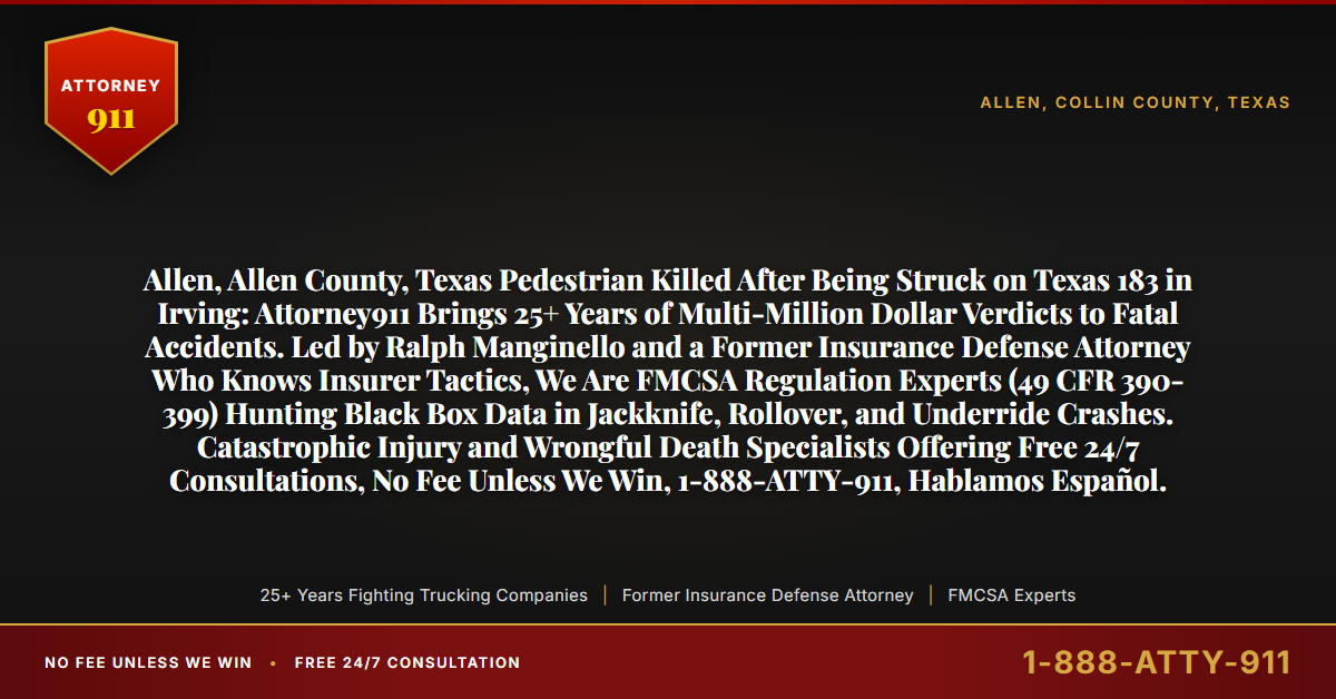 Allen, Allen County, Texas Pedestrian Killed After Being Struck on Texas 183 in Irving: Attorney911 Brings 25+ Years of Multi-Million Dollar Verdicts to Fatal Accidents. Led by Ralph Manginello and a Former Insurance Defense Attorney Who Knows Insurer Tactics, We Are FMCSA Regulation Experts (49 CFR 390-399) Hunting Black Box Data in Jackknife, Rollover, and Underride Crashes. Catastrophic Injury and Wrongful Death Specialists Offering Free 24/7 Consultations, No Fee Unless We Win, 1-888-ATTY-911, Hablamos Español. - Attorney911
