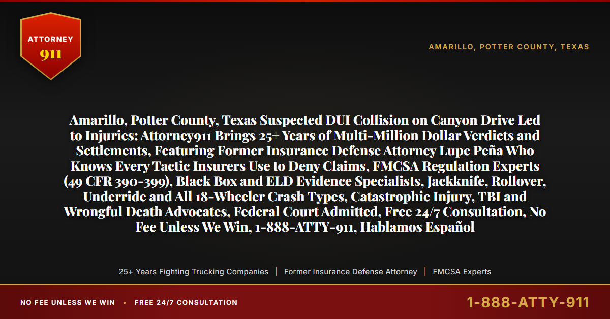 Amarillo, Potter County, Texas Suspected DUI Collision on Canyon Drive Led to Injuries: Attorney911 Brings 25+ Years of Multi-Million Dollar Verdicts and Settlements, Featuring Former Insurance Defense Attorney Lupe Peña Who Knows Every Tactic Insurers Use to Deny Claims, FMCSA Regulation Experts (49 CFR 390-399), Black Box and ELD Evidence Specialists, Jackknife, Rollover, Underride and All 18-Wheeler Crash Types, Catastrophic Injury, TBI and Wrongful Death Advocates, Federal Court Admitted, Free 24/7 Consultation, No Fee Unless We Win, 1-888-ATTY-911, Hablamos Español - Attorney911