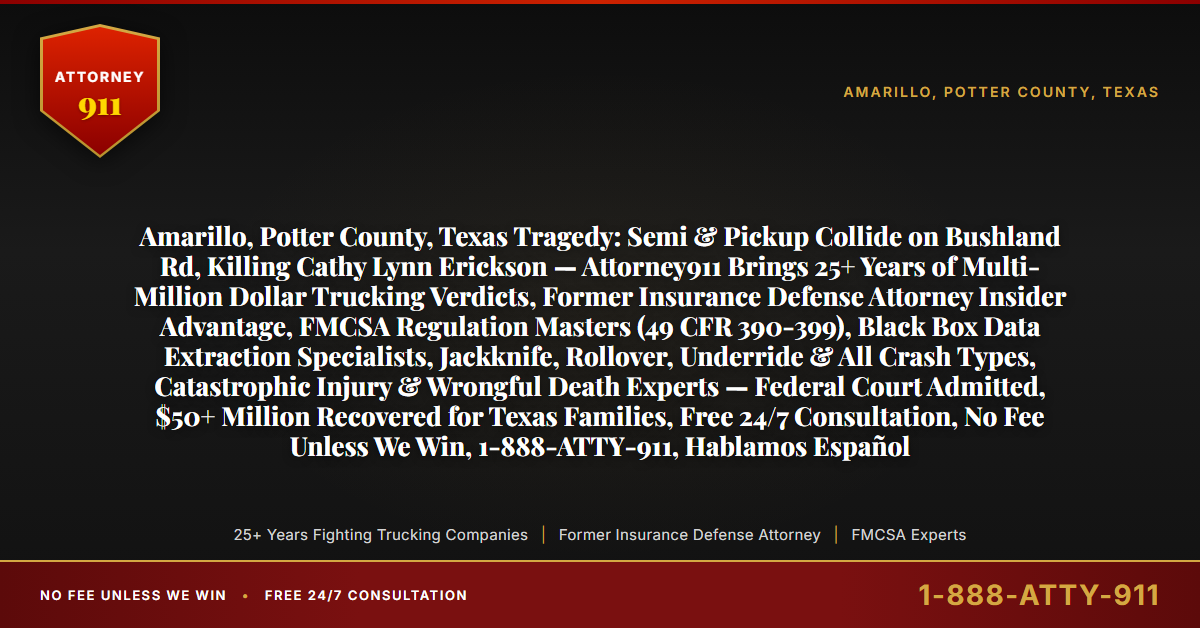 Amarillo, Potter County, Texas Tragedy: Semi & Pickup Collide on Bushland Rd, Killing Cathy Lynn Erickson — Attorney911 Brings 25+ Years of Multi-Million Dollar Trucking Verdicts, Former Insurance Defense Attorney Insider Advantage, FMCSA Regulation Masters (49 CFR 390-399), Black Box Data Extraction Specialists, Jackknife, Rollover, Underride & All Crash Types, Catastrophic Injury & Wrongful Death Experts — Federal Court Admitted, $50+ Million Recovered for Texas Families, Free 24/7 Consultation, No Fee Unless We Win, 1-888-ATTY-911, Hablamos Español - Attorney911
