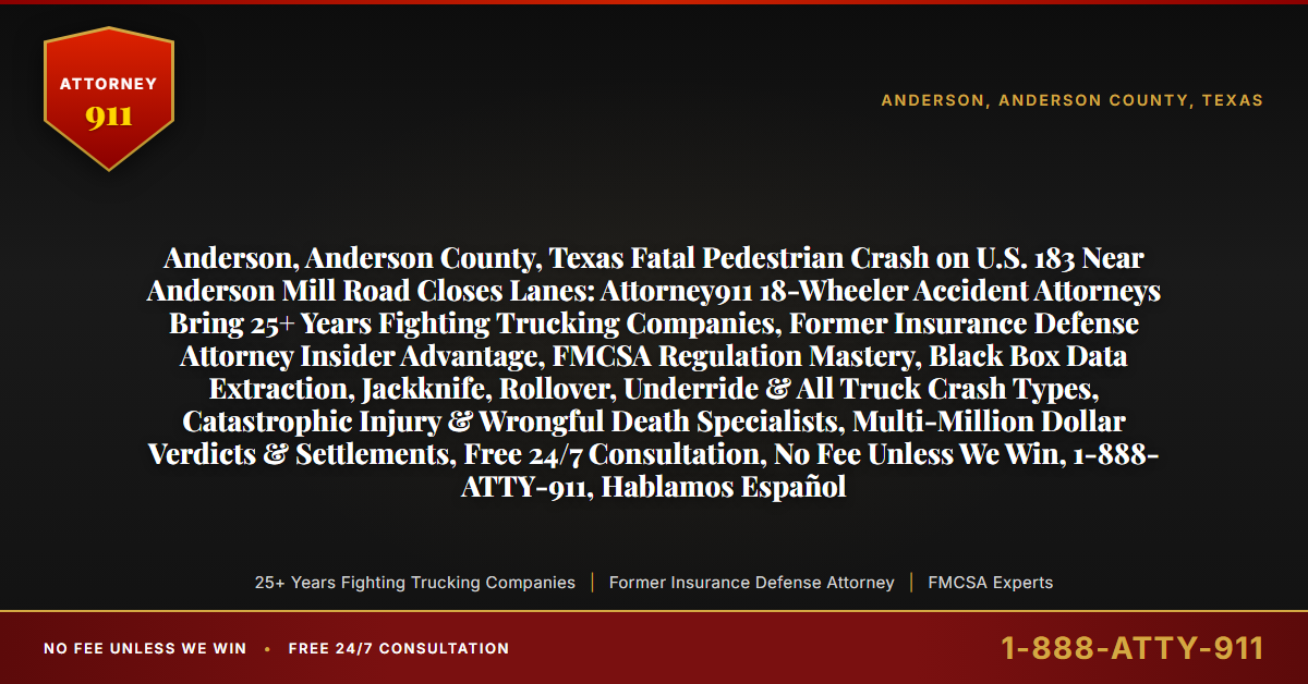 Anderson, Anderson County, Texas Fatal Pedestrian Crash on U.S. 183 Near Anderson Mill Road Closes Lanes: Attorney911 18-Wheeler Accident Attorneys Bring 25+ Years Fighting Trucking Companies, Former Insurance Defense Attorney Insider Advantage, FMCSA Regulation Mastery, Black Box Data Extraction, Jackknife, Rollover, Underride & All Truck Crash Types, Catastrophic Injury & Wrongful Death Specialists, Multi-Million Dollar Verdicts & Settlements, Free 24/7 Consultation, No Fee Unless We Win, 1-888-ATTY-911, Hablamos Español - Attorney911