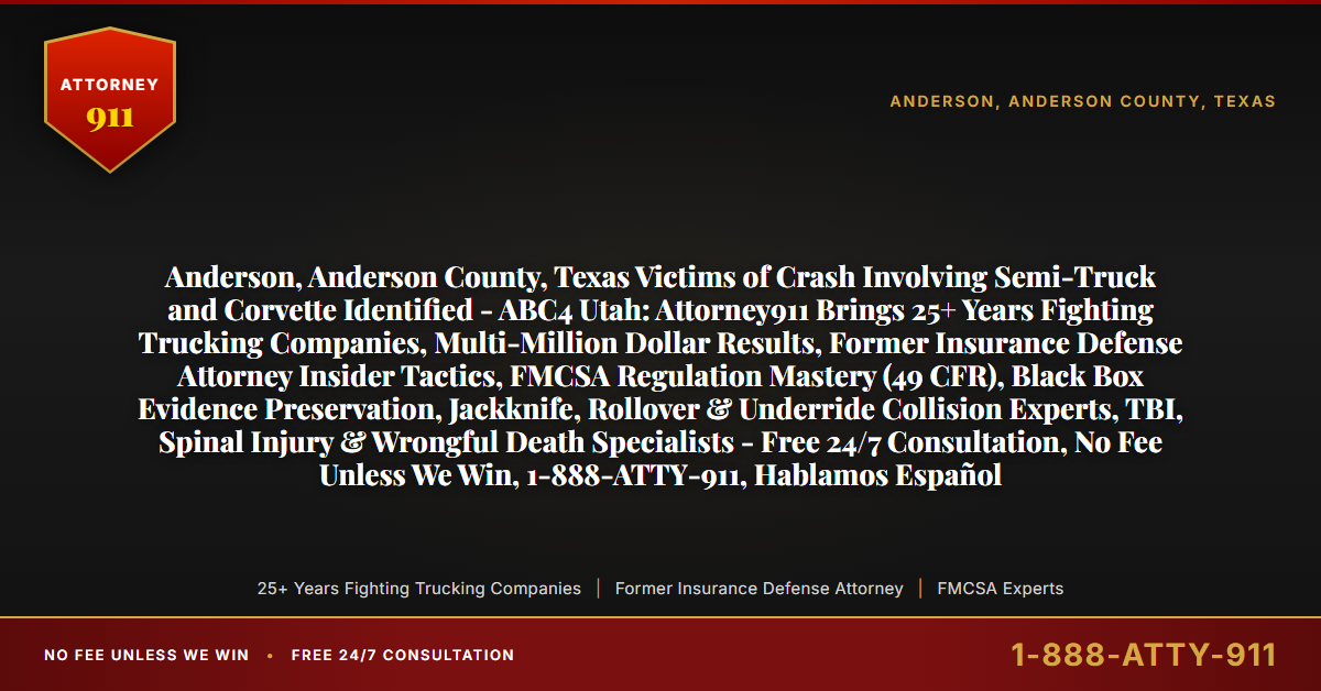 Anderson, Anderson County, Texas Victims of Crash Involving Semi-Truck and Corvette Identified - ABC4 Utah: Attorney911 Brings 25+ Years Fighting Trucking Companies, Multi-Million Dollar Results, Former Insurance Defense Attorney Insider Tactics, FMCSA Regulation Mastery (49 CFR), Black Box Evidence Preservation, Jackknife, Rollover & Underride Collision Experts, TBI, Spinal Injury & Wrongful Death Specialists - Free 24/7 Consultation, No Fee Unless We Win, 1-888-ATTY-911, Hablamos Español - Attorney911