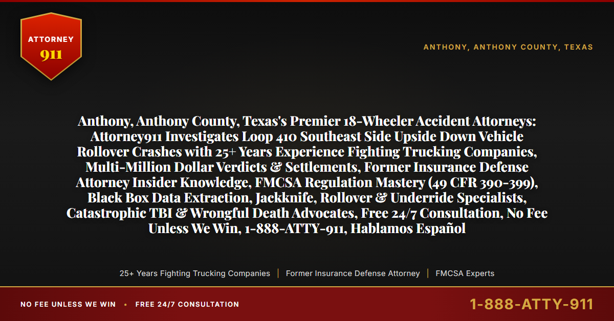 Anthony, Anthony County, Texas's Premier 18-Wheeler Accident Attorneys: Attorney911 Investigates Loop 410 Southeast Side Upside Down Vehicle Rollover Crashes with 25+ Years Experience Fighting Trucking Companies, Multi-Million Dollar Verdicts & Settlements, Former Insurance Defense Attorney Insider Knowledge, FMCSA Regulation Mastery (49 CFR 390-399), Black Box Data Extraction, Jackknife, Rollover & Underride Specialists, Catastrophic TBI & Wrongful Death Advocates, Free 24/7 Consultation, No Fee Unless We Win, 1-888-ATTY-911, Hablamos Español - Attorney911