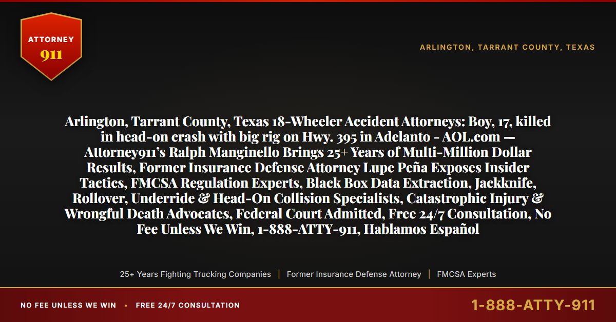 Arlington, Tarrant County, Texas 18-Wheeler Accident Attorneys: Boy, 17, killed in head-on crash with big rig on Hwy. 395 in Adelanto - AOL.com — Attorney911’s Ralph Manginello Brings 25+ Years of Multi-Million Dollar Results, Former Insurance Defense Attorney Lupe Peña Exposes Insider Tactics, FMCSA Regulation Experts, Black Box Data Extraction, Jackknife, Rollover, Underride & Head-On Collision Specialists, Catastrophic Injury & Wrongful Death Advocates, Federal Court Admitted, Free 24/7 Consultation, No Fee Unless We Win, 1-888-ATTY-911, Hablamos Español - Attorney911