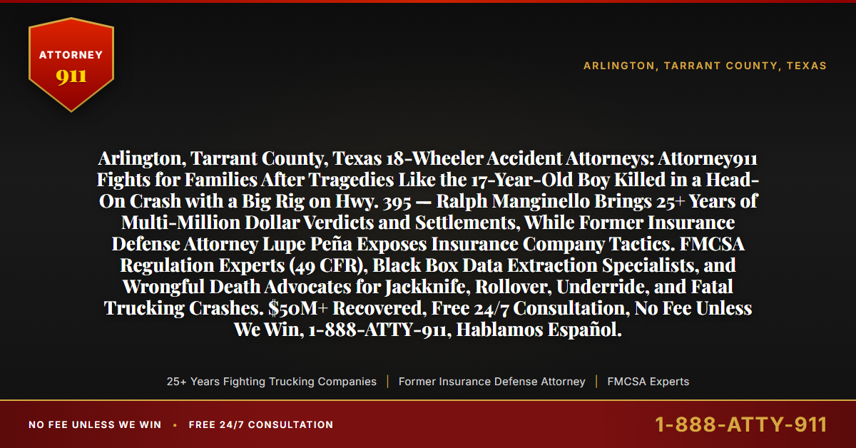 Arlington, Tarrant County, Texas 18-Wheeler Accident Attorneys: Attorney911 Fights for Families After Tragedies Like the 17-Year-Old Boy Killed in a Head-On Crash with a Big Rig on Hwy. 395 — Ralph Manginello Brings 25+ Years of Multi-Million Dollar Verdicts and Settlements, While Former Insurance Defense Attorney Lupe Peña Exposes Insurance Company Tactics. FMCSA Regulation Experts (49 CFR), Black Box Data Extraction Specialists, and Wrongful Death Advocates for Jackknife, Rollover, Underride, and Fatal Trucking Crashes. $50M+ Recovered, Free 24/7 Consultation, No Fee Unless We Win, 1-888-ATTY-911, Hablamos Español. - Attorney911