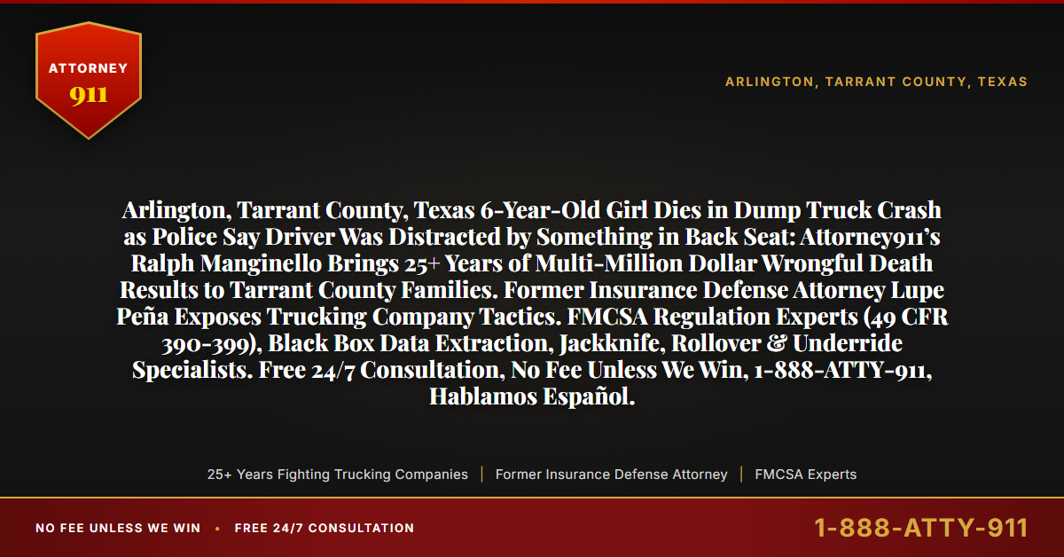 Arlington, Tarrant County, Texas 6-Year-Old Girl Dies in Dump Truck Crash as Police Say Driver Was Distracted by Something in Back Seat: Attorney911’s Ralph Manginello Brings 25+ Years of Multi-Million Dollar Wrongful Death Results to Tarrant County Families. Former Insurance Defense Attorney Lupe Peña Exposes Trucking Company Tactics. FMCSA Regulation Experts (49 CFR 390-399), Black Box Data Extraction, Jackknife, Rollover & Underride Specialists. Free 24/7 Consultation, No Fee Unless We Win, 1-888-ATTY-911, Hablamos Español. - Attorney911