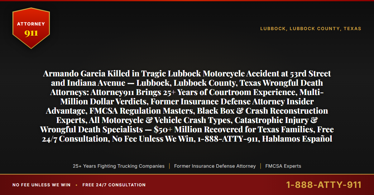 Armando Garcia Killed in Tragic Lubbock Motorcycle Accident at 53rd Street and Indiana Avenue — Lubbock, Lubbock County, Texas Wrongful Death Attorneys: Attorney911 Brings 25+ Years of Courtroom Experience, Multi-Million Dollar Verdicts, Former Insurance Defense Attorney Insider Advantage, FMCSA Regulation Masters, Black Box & Crash Reconstruction Experts, All Motorcycle & Vehicle Crash Types, Catastrophic Injury & Wrongful Death Specialists — $50+ Million Recovered for Texas Families, Free 24/7 Consultation, No Fee Unless We Win, 1-888-ATTY-911, Hablamos Español - Attorney911