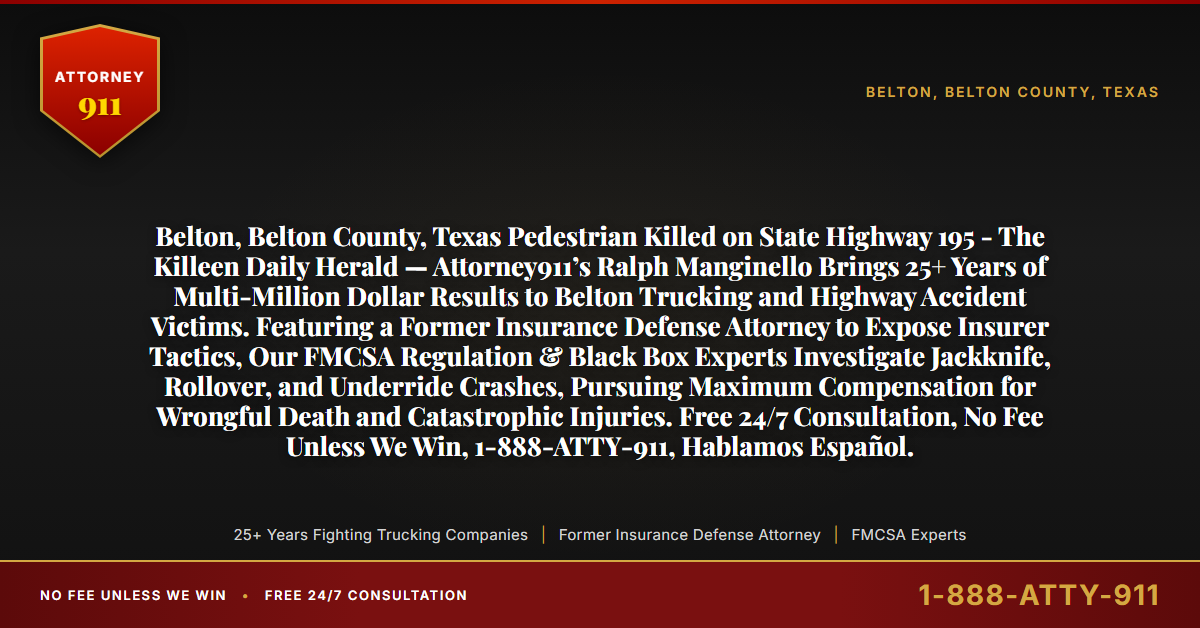 Belton, Belton County, Texas Pedestrian Killed on State Highway 195 - The Killeen Daily Herald — Attorney911’s Ralph Manginello Brings 25+ Years of Multi-Million Dollar Results to Belton Trucking and Highway Accident Victims. Featuring a Former Insurance Defense Attorney to Expose Insurer Tactics, Our FMCSA Regulation & Black Box Experts Investigate Jackknife, Rollover, and Underride Crashes, Pursuing Maximum Compensation for Wrongful Death and Catastrophic Injuries. Free 24/7 Consultation, No Fee Unless We Win, 1-888-ATTY-911, Hablamos Español. - Attorney911