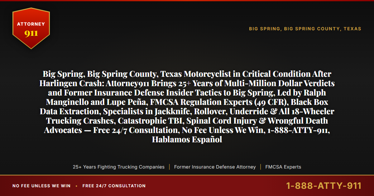 Big Spring, Big Spring County, Texas Motorcyclist in Critical Condition After Harlingen Crash: Attorney911 Brings 25+ Years of Multi-Million Dollar Verdicts and Former Insurance Defense Insider Tactics to Big Spring, Led by Ralph Manginello and Lupe Peña, FMCSA Regulation Experts (49 CFR), Black Box Data Extraction, Specialists in Jackknife, Rollover, Underride & All 18-Wheeler Trucking Crashes, Catastrophic TBI, Spinal Cord Injury & Wrongful Death Advocates — Free 24/7 Consultation, No Fee Unless We Win, 1-888-ATTY-911, Hablamos Español - Attorney911