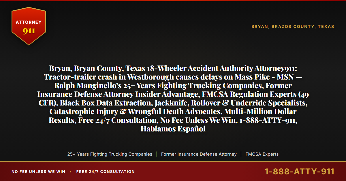 Bryan, Bryan County, Texas 18-Wheeler Accident Authority Attorney911: Tractor-trailer crash in Westborough causes delays on Mass Pike - MSN — Ralph Manginello’s 25+ Years Fighting Trucking Companies, Former Insurance Defense Attorney Insider Advantage, FMCSA Regulation Experts (49 CFR), Black Box Data Extraction, Jackknife, Rollover & Underride Specialists, Catastrophic Injury & Wrongful Death Advocates, Multi-Million Dollar Results, Free 24/7 Consultation, No Fee Unless We Win, 1-888-ATTY-911, Hablamos Español - Attorney911