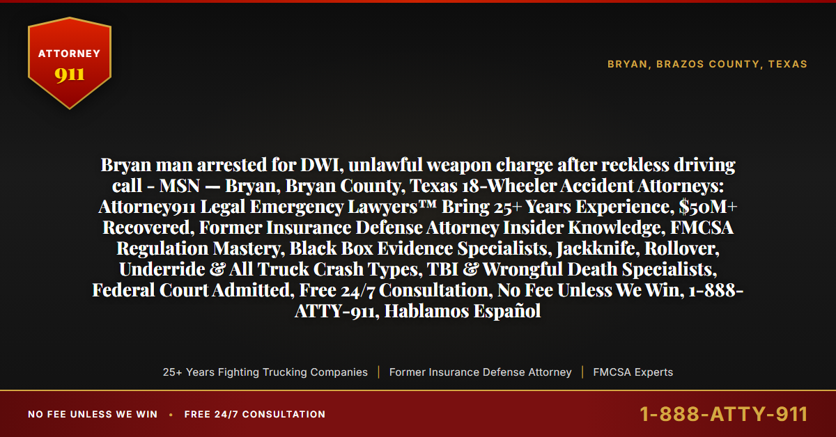 Bryan man arrested for DWI, unlawful weapon charge after reckless driving call - MSN — Bryan, Bryan County, Texas 18-Wheeler Accident Attorneys: Attorney911 Legal Emergency Lawyers™ Bring 25+ Years Experience, $50M+ Recovered, Former Insurance Defense Attorney Insider Knowledge, FMCSA Regulation Mastery, Black Box Evidence Specialists, Jackknife, Rollover, Underride & All Truck Crash Types, TBI & Wrongful Death Specialists, Federal Court Admitted, Free 24/7 Consultation, No Fee Unless We Win, 1-888-ATTY-911, Hablamos Español - Attorney911