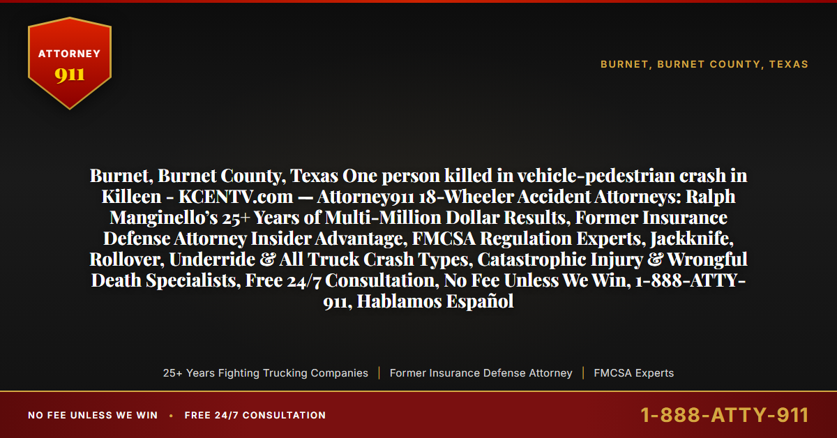 Burnet, Burnet County, Texas One person killed in vehicle-pedestrian crash in Killeen - KCENTV.com — Attorney911 18-Wheeler Accident Attorneys: Ralph Manginello’s 25+ Years of Multi-Million Dollar Results, Former Insurance Defense Attorney Insider Advantage, FMCSA Regulation Experts, Jackknife, Rollover, Underride & All Truck Crash Types, Catastrophic Injury & Wrongful Death Specialists, Free 24/7 Consultation, No Fee Unless We Win, 1-888-ATTY-911, Hablamos Español - Attorney911