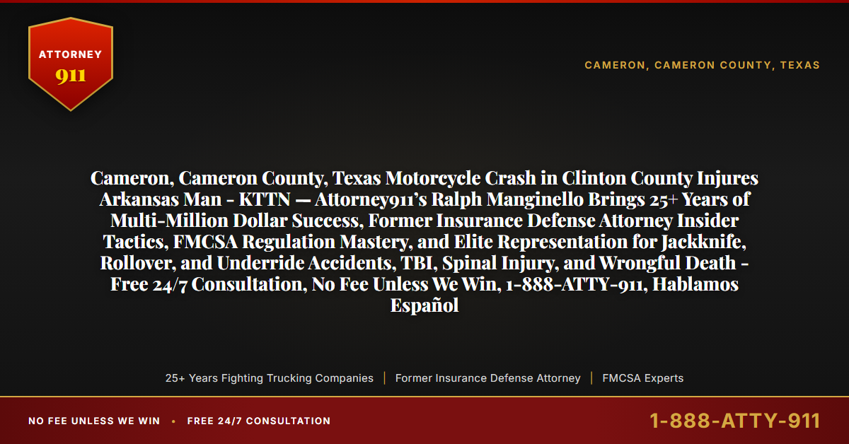 Cameron, Cameron County, Texas Motorcycle Crash in Clinton County Injures Arkansas Man - KTTN — Attorney911’s Ralph Manginello Brings 25+ Years of Multi-Million Dollar Success, Former Insurance Defense Attorney Insider Tactics, FMCSA Regulation Mastery, and Elite Representation for Jackknife, Rollover, and Underride Accidents, TBI, Spinal Injury, and Wrongful Death - Free 24/7 Consultation, No Fee Unless We Win, 1-888-ATTY-911, Hablamos Español - Attorney911