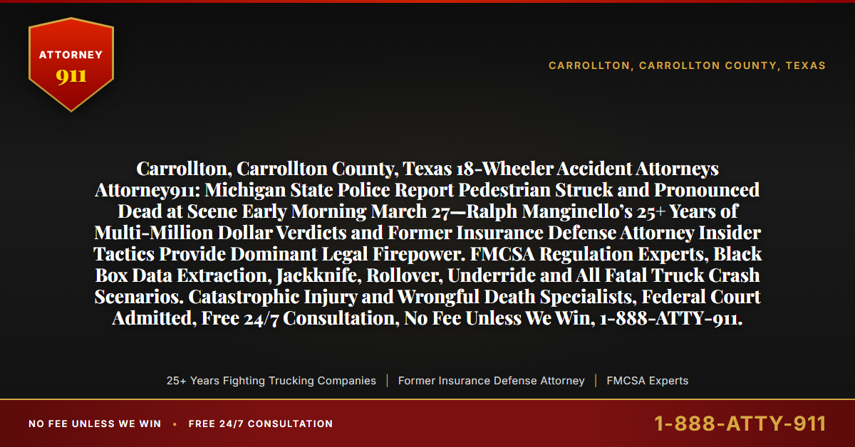 Carrollton, Carrollton County, Texas 18-Wheeler Accident Attorneys Attorney911: Michigan State Police Report Pedestrian Struck and Pronounced Dead at Scene Early Morning March 27—Ralph Manginello’s 25+ Years of Multi-Million Dollar Verdicts and Former Insurance Defense Attorney Insider Tactics Provide Dominant Legal Firepower. FMCSA Regulation Experts, Black Box Data Extraction, Jackknife, Rollover, Underride and All Fatal Truck Crash Scenarios. Catastrophic Injury and Wrongful Death Specialists, Federal Court Admitted, Free 24/7 Consultation, No Fee Unless We Win, 1-888-ATTY-911. - Attorney911