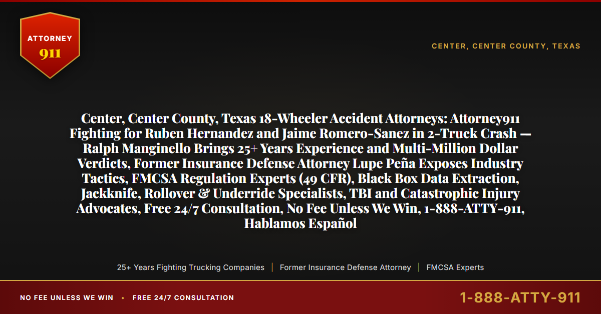Center, Center County, Texas 18-Wheeler Accident Attorneys: Attorney911 Fighting for Ruben Hernandez and Jaime Romero-Sanez in 2-Truck Crash — Ralph Manginello Brings 25+ Years Experience and Multi-Million Dollar Verdicts, Former Insurance Defense Attorney Lupe Peña Exposes Industry Tactics, FMCSA Regulation Experts (49 CFR), Black Box Data Extraction, Jackknife, Rollover & Underride Specialists, TBI and Catastrophic Injury Advocates, Free 24/7 Consultation, No Fee Unless We Win, 1-888-ATTY-911, Hablamos Español - Attorney911