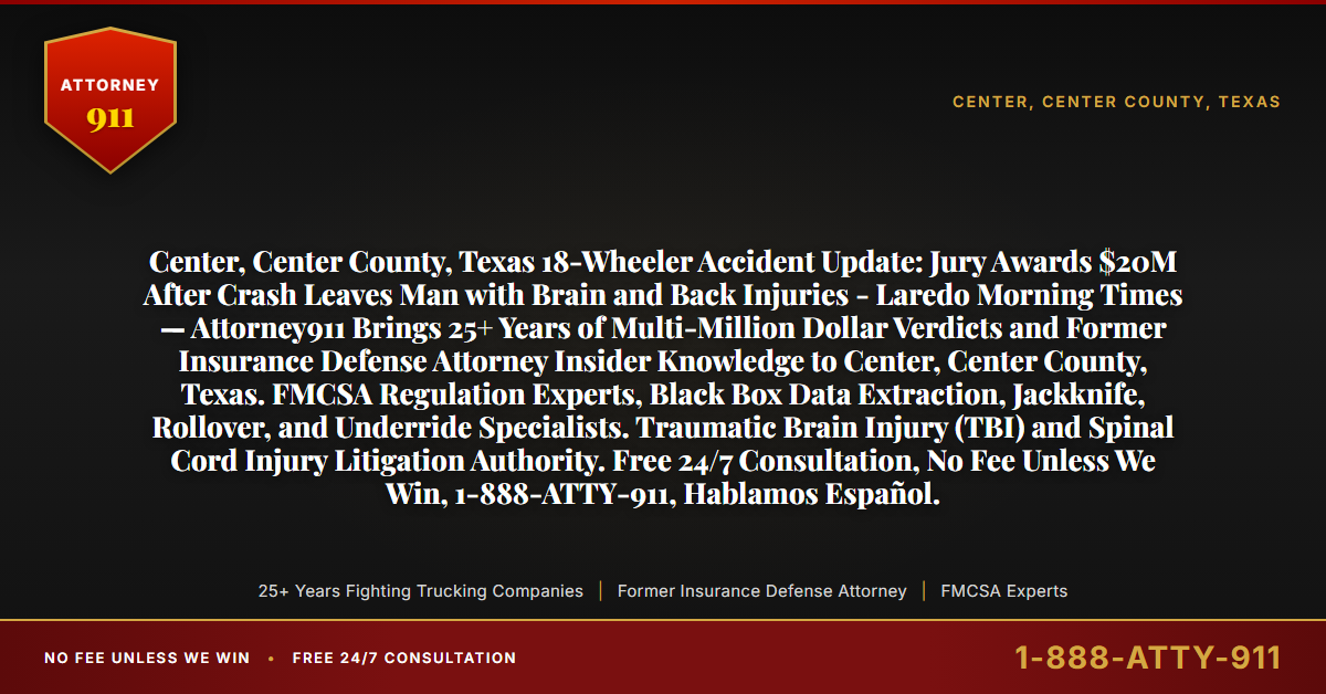 Center, Center County, Texas 18-Wheeler Accident Update: Jury Awards $20M After Crash Leaves Man with Brain and Back Injuries - Laredo Morning Times — Attorney911 Brings 25+ Years of Multi-Million Dollar Verdicts and Former Insurance Defense Attorney Insider Knowledge to Center, Center County, Texas. FMCSA Regulation Experts, Black Box Data Extraction, Jackknife, Rollover, and Underride Specialists. Traumatic Brain Injury (TBI) and Spinal Cord Injury Litigation Authority. Free 24/7 Consultation, No Fee Unless We Win, 1-888-ATTY-911, Hablamos Español. - Attorney911