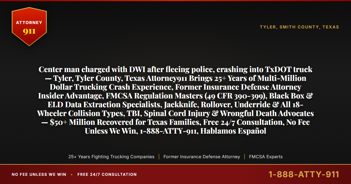 Center man charged with DWI after fleeing police, crashing into TxDOT truck — Tyler, Tyler County, Texas Attorney911 Brings 25+ Years of Multi-Million Dollar Trucking Crash Experience, Former Insurance Defense Attorney Insider Advantage, FMCSA Regulation Masters (49 CFR 390-399), Black Box & ELD Data Extraction Specialists, Jackknife, Rollover, Underride & All 18-Wheeler Collision Types, TBI, Spinal Cord Injury & Wrongful Death Advocates — $50+ Million Recovered for Texas Families, Free 24/7 Consultation, No Fee Unless We Win, 1-888-ATTY-911, Hablamos Español - Attorney911