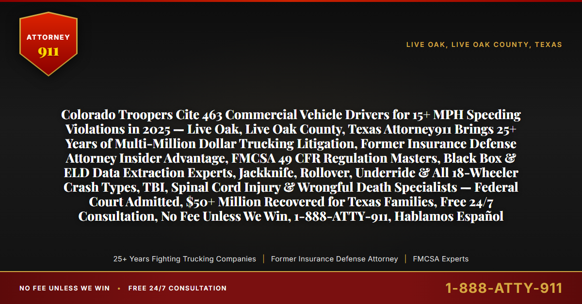 Colorado Troopers Cite 463 Commercial Vehicle Drivers for 15+ MPH Speeding Violations in 2025 — Live Oak, Live Oak County, Texas Attorney911 Brings 25+ Years of Multi-Million Dollar Trucking Litigation, Former Insurance Defense Attorney Insider Advantage, FMCSA 49 CFR Regulation Masters, Black Box & ELD Data Extraction Experts, Jackknife, Rollover, Underride & All 18-Wheeler Crash Types, TBI, Spinal Cord Injury & Wrongful Death Specialists — Federal Court Admitted, $50+ Million Recovered for Texas Families, Free 24/7 Consultation, No Fee Unless We Win, 1-888-ATTY-911, Hablamos Español - Attorney911