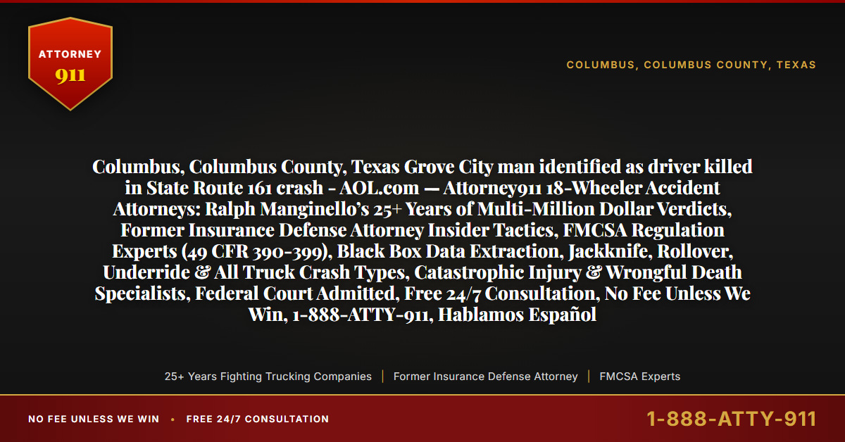 Columbus, Columbus County, Texas Grove City man identified as driver killed in State Route 161 crash - AOL.com — Attorney911 18-Wheeler Accident Attorneys: Ralph Manginello’s 25+ Years of Multi-Million Dollar Verdicts, Former Insurance Defense Attorney Insider Tactics, FMCSA Regulation Experts (49 CFR 390-399), Black Box Data Extraction, Jackknife, Rollover, Underride & All Truck Crash Types, Catastrophic Injury & Wrongful Death Specialists, Federal Court Admitted, Free 24/7 Consultation, No Fee Unless We Win, 1-888-ATTY-911, Hablamos Español - Attorney911