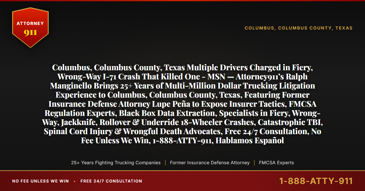 Columbus, Columbus County, Texas Multiple Drivers Charged in Fiery, Wrong-Way I-71 Crash That Killed One - MSN — Attorney911’s Ralph Manginello Brings 25+ Years of Multi-Million Dollar Trucking Litigation Experience to Columbus, Columbus County, Texas, Featuring Former Insurance Defense Attorney Lupe Peña to Expose Insurer Tactics, FMCSA Regulation Experts, Black Box Data Extraction, Specialists in Fiery, Wrong-Way, Jackknife, Rollover & Underride 18-Wheeler Crashes, Catastrophic TBI, Spinal Cord Injury & Wrongful Death Advocates, Free 24/7 Consultation, No Fee Unless We Win, 1-888-ATTY-911, Hablamos Español - Attorney911