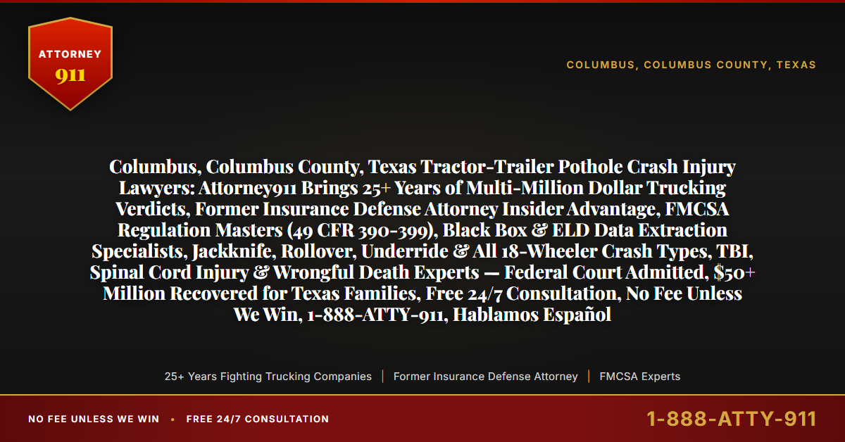 Columbus, Columbus County, Texas Tractor-Trailer Pothole Crash Injury Lawyers: Attorney911 Brings 25+ Years of Multi-Million Dollar Trucking Verdicts, Former Insurance Defense Attorney Insider Advantage, FMCSA Regulation Masters (49 CFR 390-399), Black Box & ELD Data Extraction Specialists, Jackknife, Rollover, Underride & All 18-Wheeler Crash Types, TBI, Spinal Cord Injury & Wrongful Death Experts — Federal Court Admitted, $50+ Million Recovered for Texas Families, Free 24/7 Consultation, No Fee Unless We Win, 1-888-ATTY-911, Hablamos Español - Attorney911