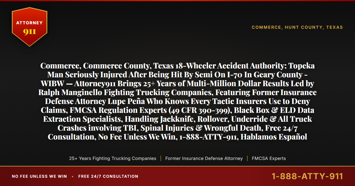 Commerce, Commerce County, Texas 18-Wheeler Accident Authority: Topeka Man Seriously Injured After Being Hit By Semi On I-70 In Geary County - WIBW — Attorney911 Brings 25+ Years of Multi-Million Dollar Results Led by Ralph Manginello Fighting Trucking Companies, Featuring Former Insurance Defense Attorney Lupe Peña Who Knows Every Tactic Insurers Use to Deny Claims, FMCSA Regulation Experts (49 CFR 390-399), Black Box & ELD Data Extraction Specialists, Handling Jackknife, Rollover, Underride & All Truck Crashes involving TBI, Spinal Injuries & Wrongful Death, Free 24/7 Consultation, No Fee Unless We Win, 1-888-ATTY-911, Hablamos Español - Attorney911
