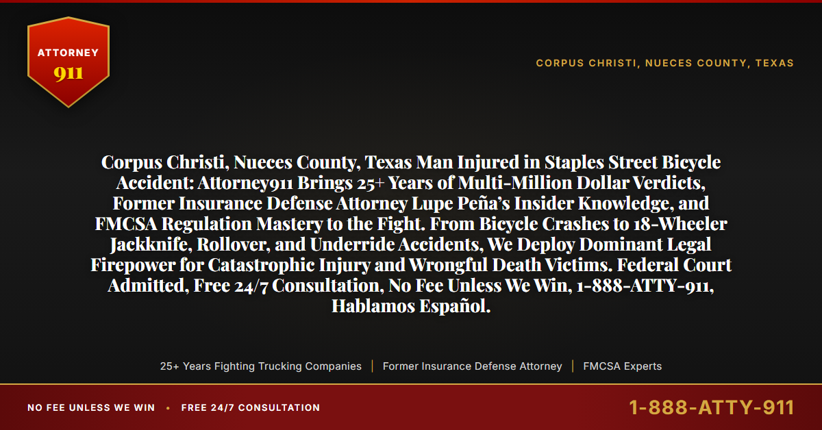 Corpus Christi, Nueces County, Texas Man Injured in Staples Street Bicycle Accident: Attorney911 Brings 25+ Years of Multi-Million Dollar Verdicts, Former Insurance Defense Attorney Lupe Peña’s Insider Knowledge, and FMCSA Regulation Mastery to the Fight. From Bicycle Crashes to 18-Wheeler Jackknife, Rollover, and Underride Accidents, We Deploy Dominant Legal Firepower for Catastrophic Injury and Wrongful Death Victims. Federal Court Admitted, Free 24/7 Consultation, No Fee Unless We Win, 1-888-ATTY-911, Hablamos Español. - Attorney911
