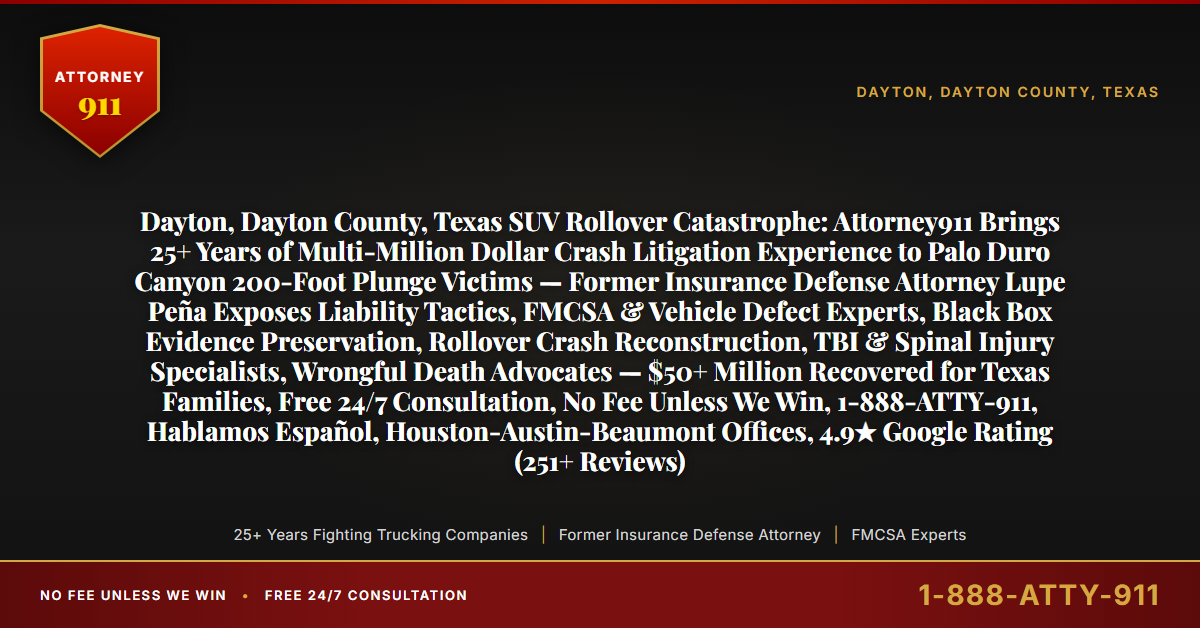 Dayton, Dayton County, Texas SUV Rollover Catastrophe: Attorney911 Brings 25+ Years of Multi-Million Dollar Crash Litigation Experience to Palo Duro Canyon 200-Foot Plunge Victims — Former Insurance Defense Attorney Lupe Peña Exposes Liability Tactics, FMCSA & Vehicle Defect Experts, Black Box Evidence Preservation, Rollover Crash Reconstruction, TBI & Spinal Injury Specialists, Wrongful Death Advocates — $50+ Million Recovered for Texas Families, Free 24/7 Consultation, No Fee Unless We Win, 1-888-ATTY-911, Hablamos Español, Houston-Austin-Beaumont Offices, 4.9★ Google Rating (251+ Reviews) - Attorney911
