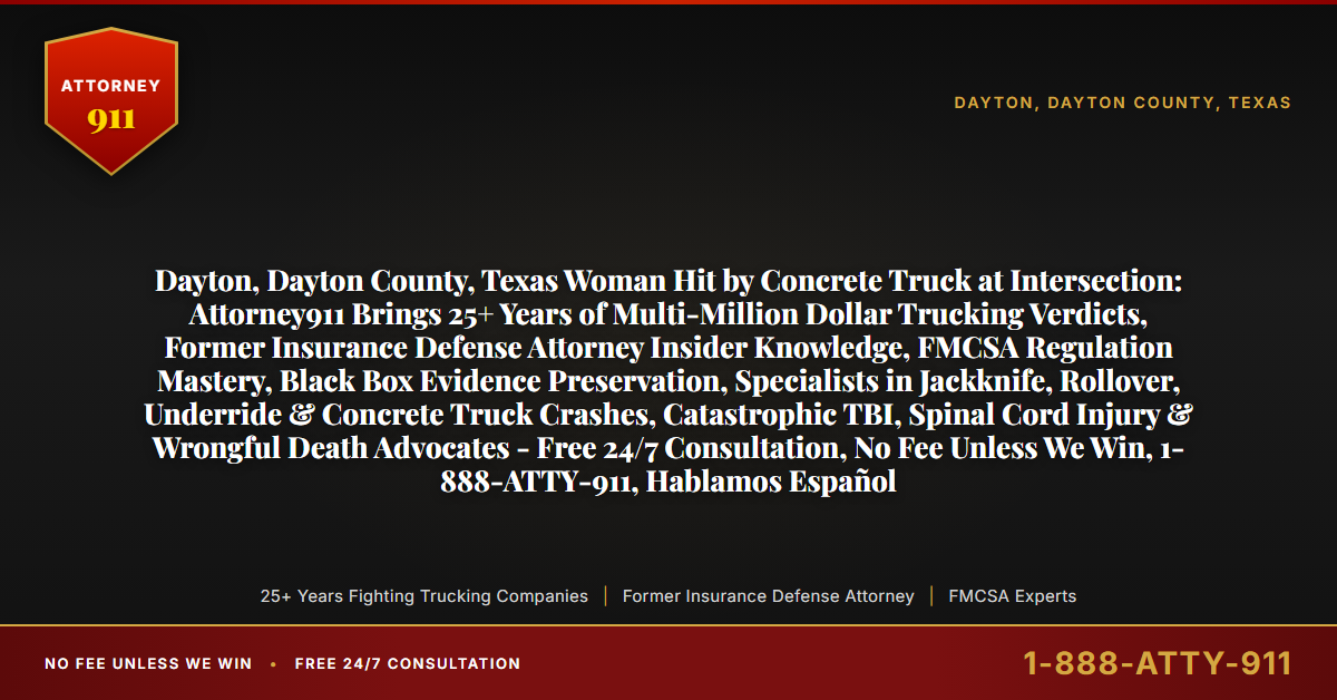 Dayton, Dayton County, Texas Woman Hit by Concrete Truck at Intersection: Attorney911 Brings 25+ Years of Multi-Million Dollar Trucking Verdicts, Former Insurance Defense Attorney Insider Knowledge, FMCSA Regulation Mastery, Black Box Evidence Preservation, Specialists in Jackknife, Rollover, Underride & Concrete Truck Crashes, Catastrophic TBI, Spinal Cord Injury & Wrongful Death Advocates - Free 24/7 Consultation, No Fee Unless We Win, 1-888-ATTY-911, Hablamos Español - Attorney911