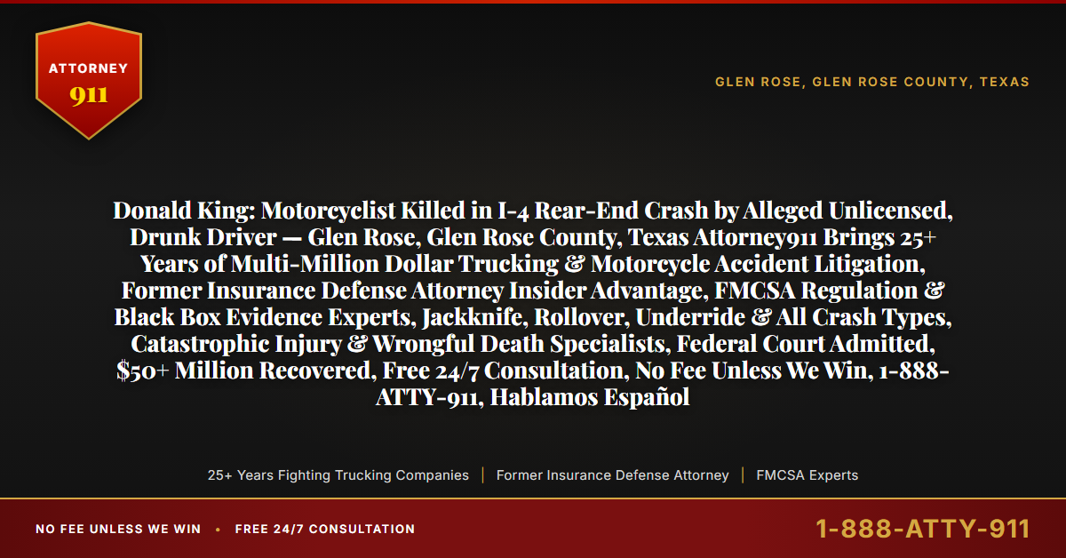 Donald King: Motorcyclist Killed in I-4 Rear-End Crash by Alleged Unlicensed, Drunk Driver — Glen Rose, Glen Rose County, Texas Attorney911 Brings 25+ Years of Multi-Million Dollar Trucking & Motorcycle Accident Litigation, Former Insurance Defense Attorney Insider Advantage, FMCSA Regulation & Black Box Evidence Experts, Jackknife, Rollover, Underride & All Crash Types, Catastrophic Injury & Wrongful Death Specialists, Federal Court Admitted, $50+ Million Recovered, Free 24/7 Consultation, No Fee Unless We Win, 1-888-ATTY-911, Hablamos Español - Attorney911